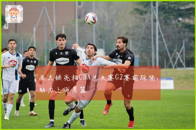 洛夫顿亮相CBA总决赛G2赛前踩场，助力上海男篮