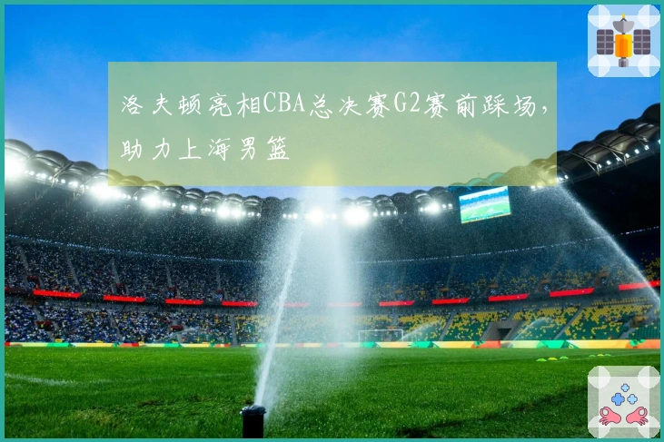 洛夫顿亮相CBA总决赛G2赛前踩场,助力上海男篮